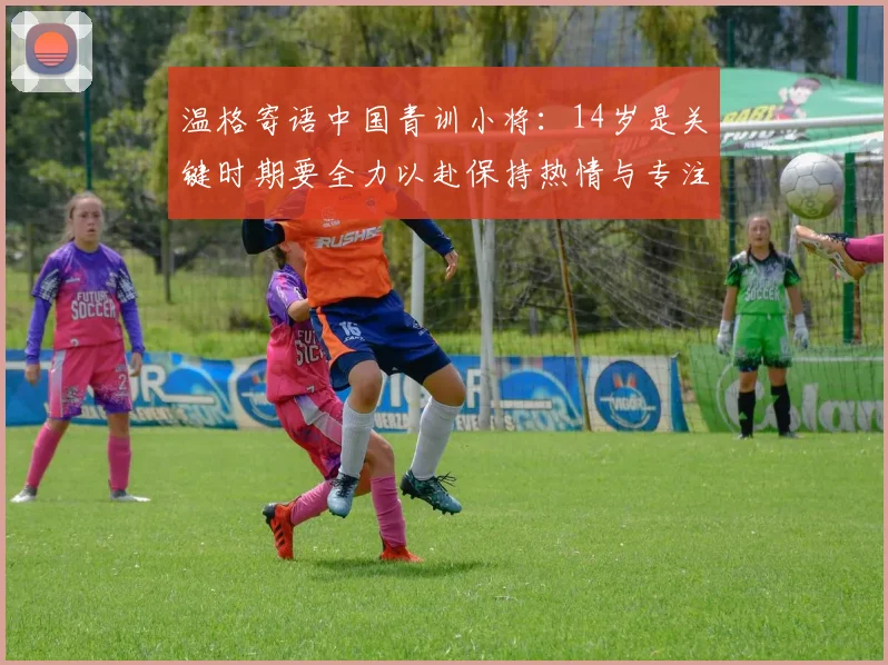 温格寄语中国青训小将：14岁是关键时期要全力以赴保持热情与专注
