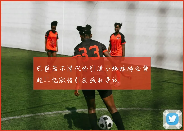 巴萨若不惜代价引进小蜘蛛转会费超11亿欧将引发疯狂争议