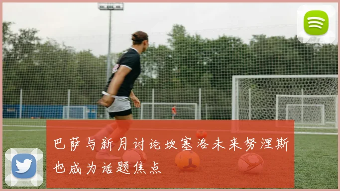 巴萨与新月讨论坎塞洛未来努涅斯也成为话题焦点