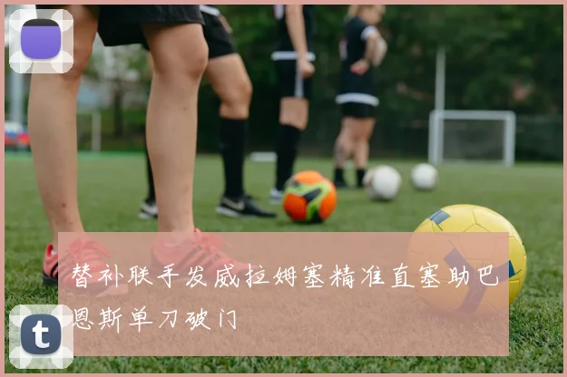 替补联手发威拉姆塞精准直塞助巴恩斯单刀破门
