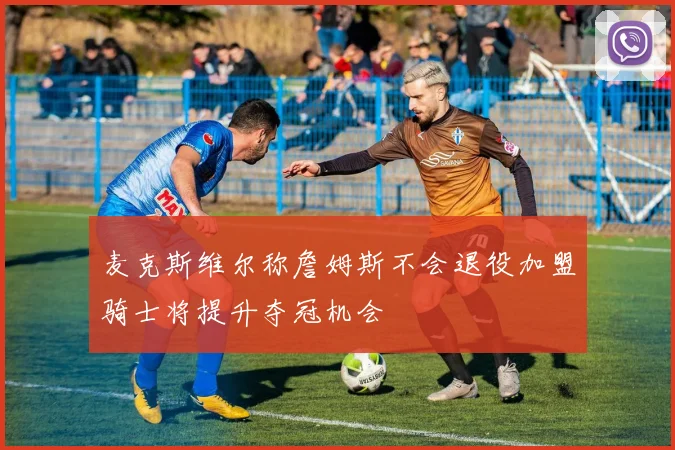 麦克斯维尔称詹姆斯不会退役加盟骑士将提升夺冠机会