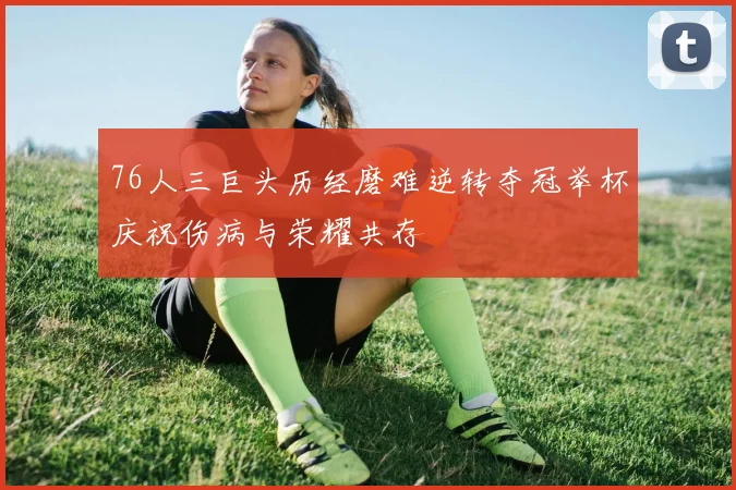 76人三巨头历经磨难逆转夺冠举杯庆祝伤病与荣耀共存