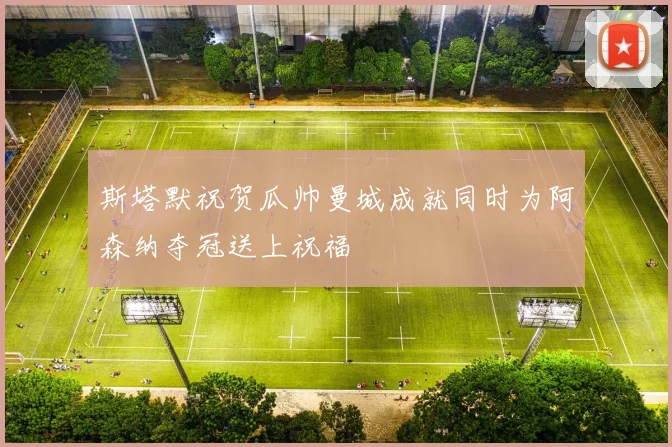 斯塔默祝贺瓜帅曼城成就同时为阿森纳夺冠送上祝福