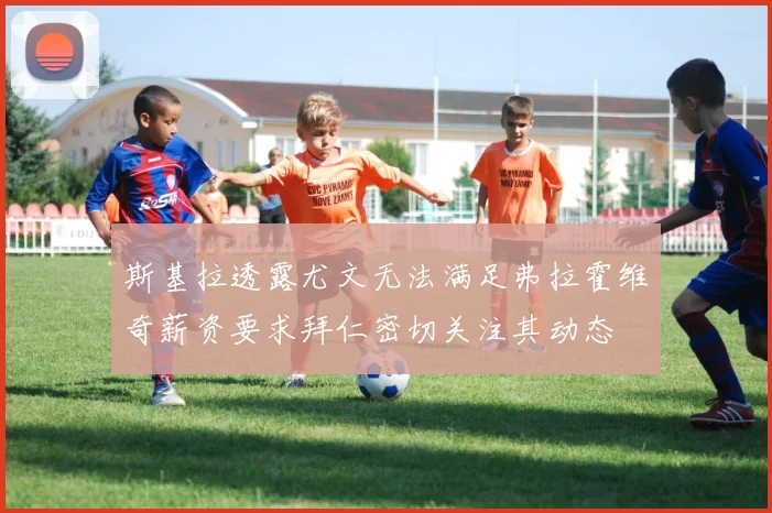 斯基拉透露尤文无法满足弗拉霍维奇薪资要求拜仁密切关注其动态
