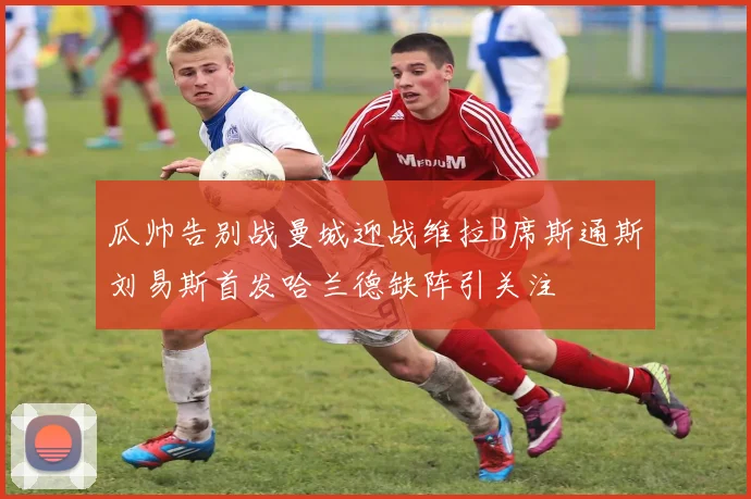 瓜帅告别战曼城迎战维拉B席斯通斯刘易斯首发哈兰德缺阵引关注