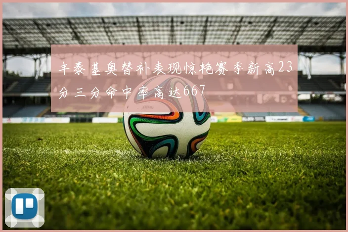 丰泰基奥替补表现惊艳赛季新高23分三分命中率高达667