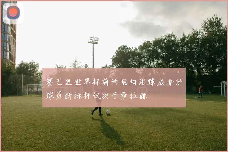 赛巴里世界杯前两场均进球成非洲球员新标杆仅次于萨拉赫