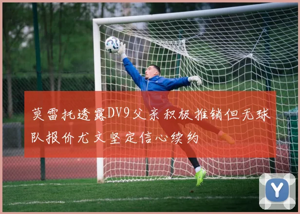 莫雷托透露DV9父亲积极推销但无球队报价尤文坚定信心续约
