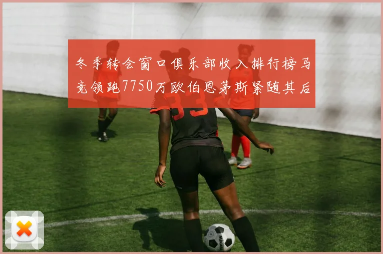 冬季转会窗口俱乐部收入排行榜马竞领跑7750万欧伯恩茅斯紧随其后7200万欧