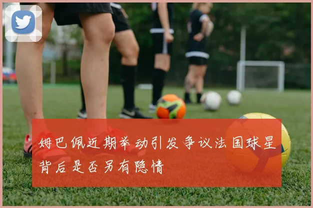 姆巴佩近期举动引发争议法国球星背后是否另有隐情