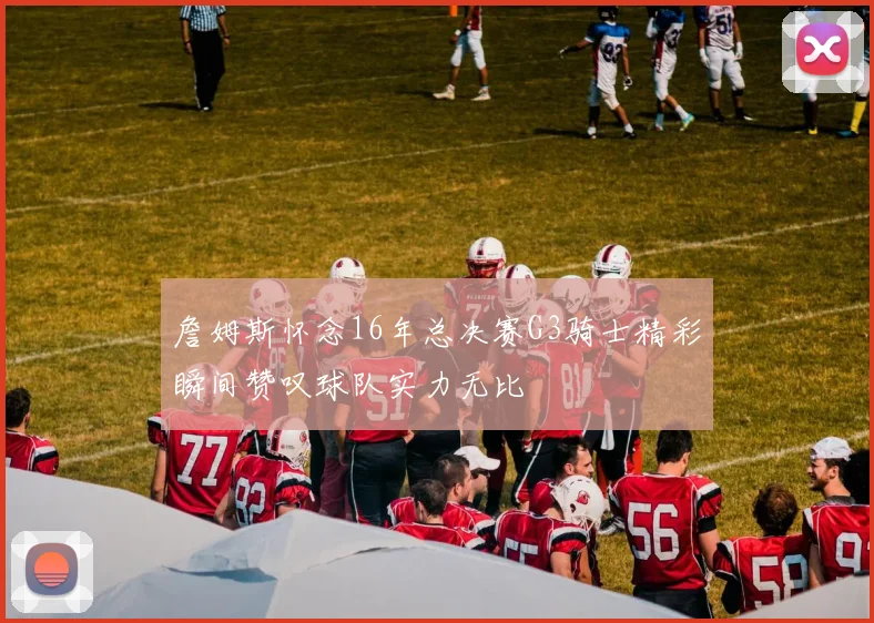 詹姆斯怀念16年总决赛G3骑士精彩瞬间赞叹球队实力无比
