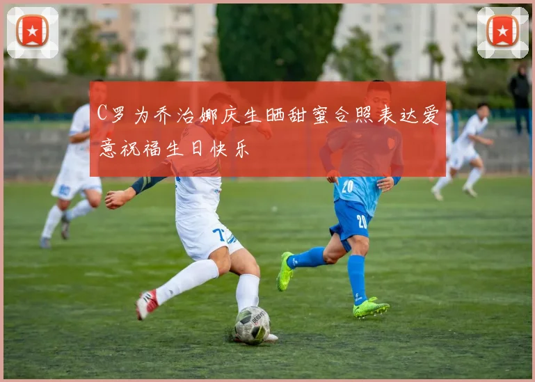 C罗为乔治娜庆生晒甜蜜合照表达爱意祝福生日快乐